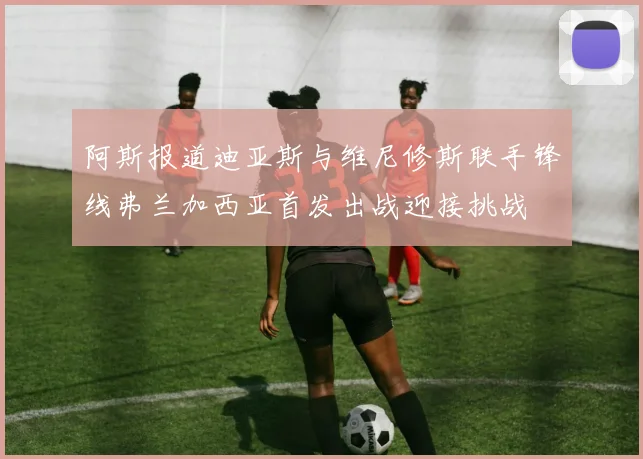 阿斯报道迪亚斯与维尼修斯联手锋线弗兰加西亚首发出战迎接挑战