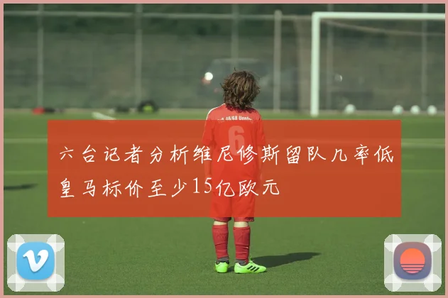 六台记者分析维尼修斯留队几率低皇马标价至少15亿欧元