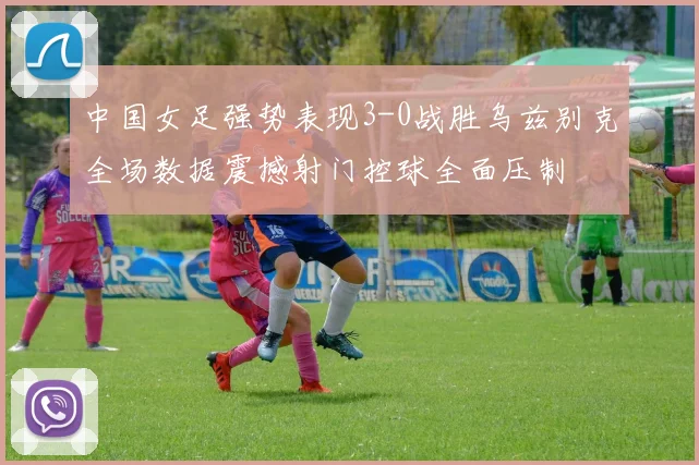 中国女足强势表现3-0战胜乌兹别克全场数据震撼射门控球全面压制