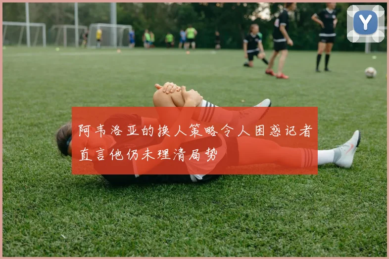 阿韦洛亚的换人策略令人困惑记者直言他仍未理清局势