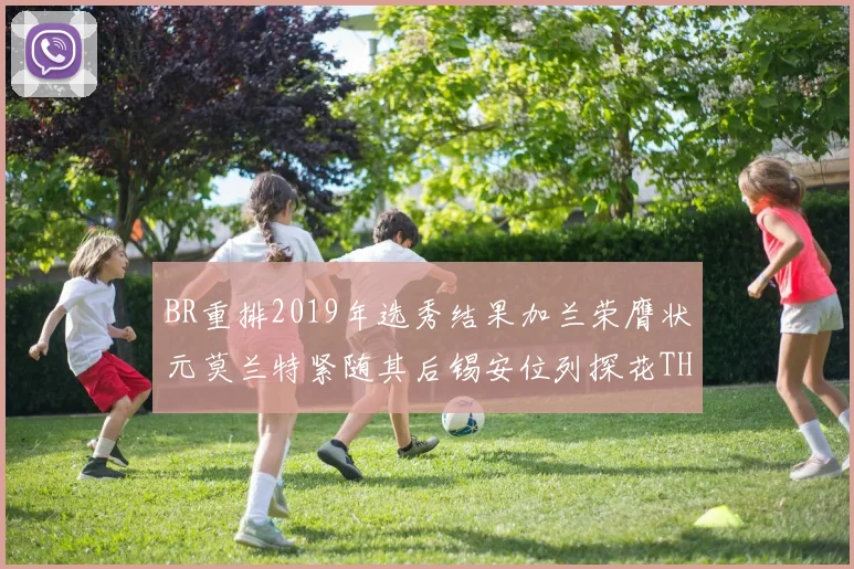BR重排2019年选秀结果加兰荣膺状元莫兰特紧随其后锡安位列探花THT第30位