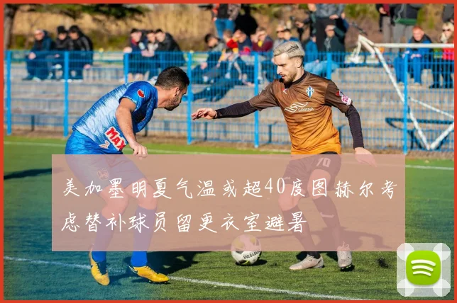 美加墨明夏气温或超40度图赫尔考虑替补球员留更衣室避暑