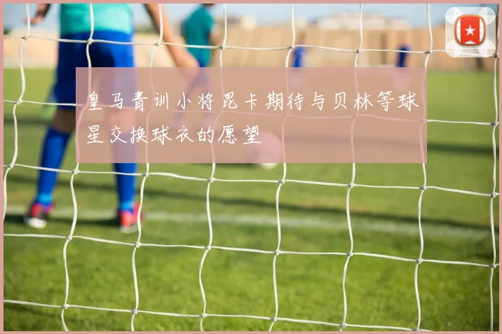 皇马青训小将昆卡期待与贝林等球星交换球衣的愿望