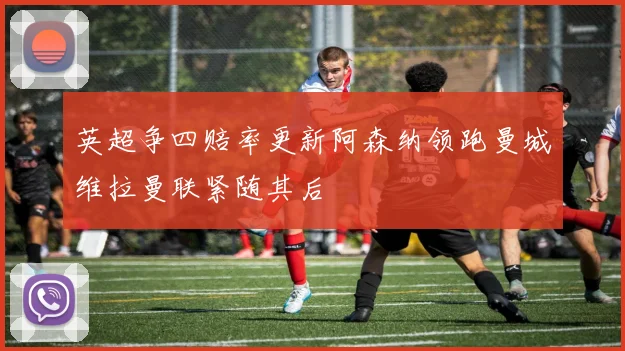 英超争四赔率更新阿森纳领跑曼城维拉曼联紧随其后