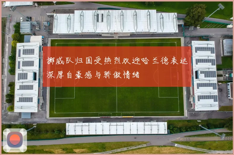 挪威队归国受热烈欢迎哈兰德表达深厚自豪感与骄傲情绪