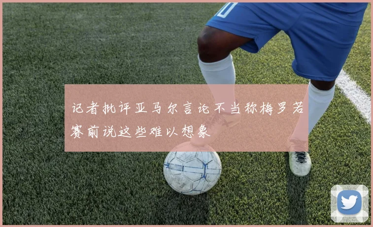 记者批评亚马尔言论不当称梅罗若赛前说这些难以想象