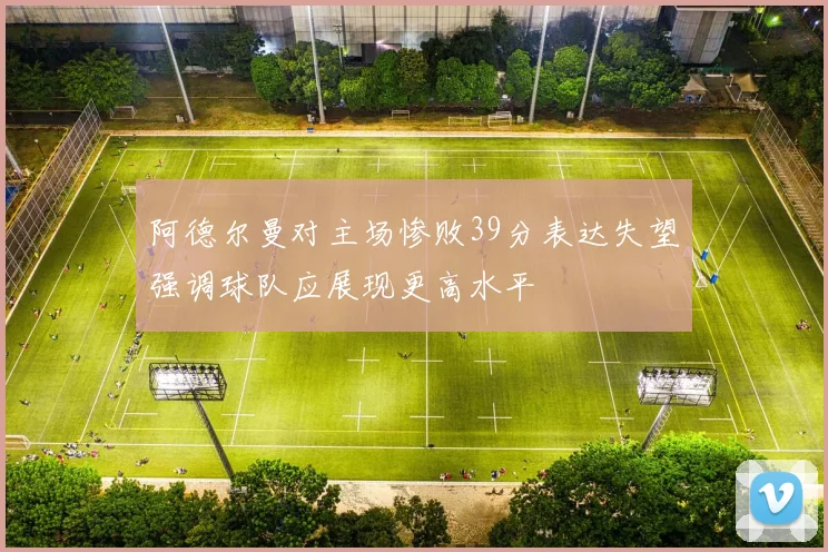 阿德尔曼对主场惨败39分表达失望强调球队应展现更高水平