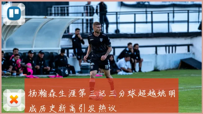 杨瀚森生涯第三记三分球超越姚明成历史新高引发热议