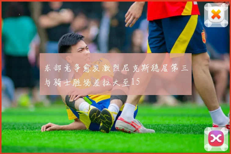 东部竞争愈发激烈尼克斯稳居第三与骑士胜场差拉大至15