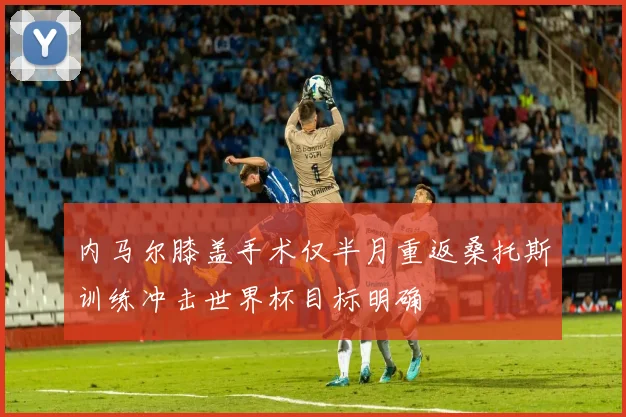 内马尔膝盖手术仅半月重返桑托斯训练冲击世界杯目标明确