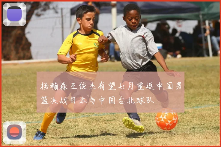杨瀚森王俊杰有望七月重返中国男篮决战日本与中国台北球队