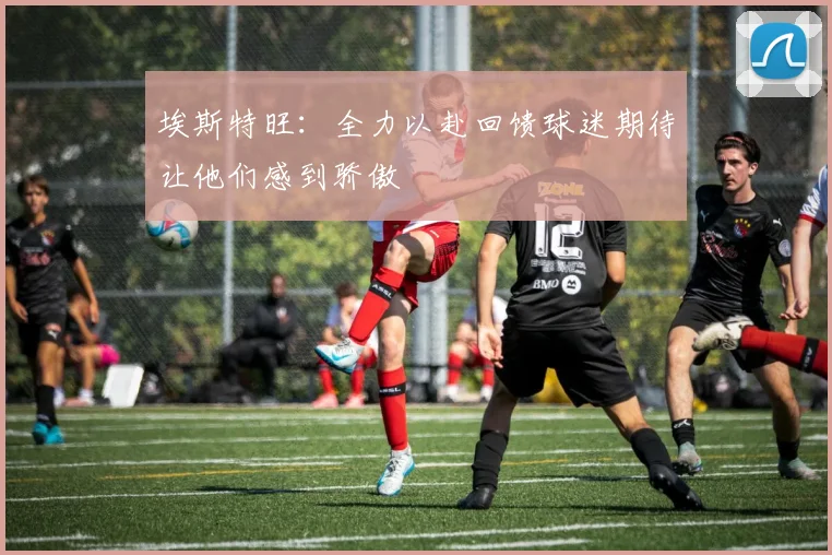 埃斯特旺：全力以赴回馈球迷期待让他们感到骄傲