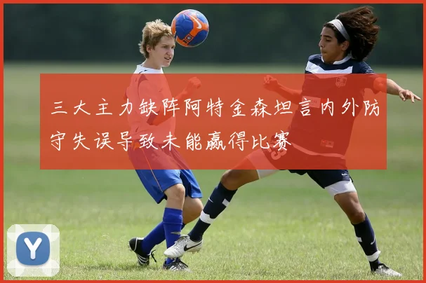 三大主力缺阵阿特金森坦言内外防守失误导致未能赢得比赛