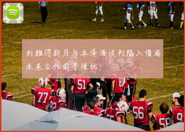 利雅得新月与本泽马谈判陷入僵局未来合作前景堪忧