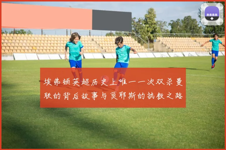 埃弗顿英超历史上唯一一次双杀曼联的背后故事与莫耶斯的执教之路