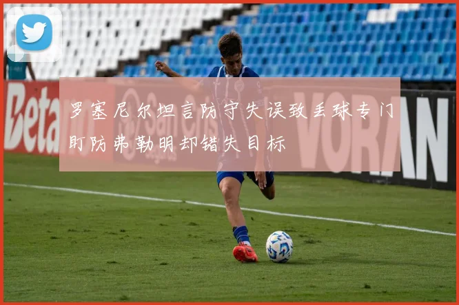 罗塞尼尔坦言防守失误致丢球专门盯防弗勒明却错失目标