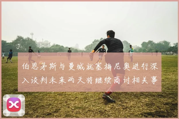 伯恩茅斯与曼城就塞梅尼奥进行深入谈判未来两天将继续商讨相关事宜