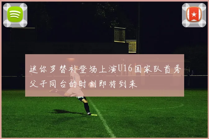 迷你罗替补登场上演U16国家队首秀父子同台的时刻即将到来