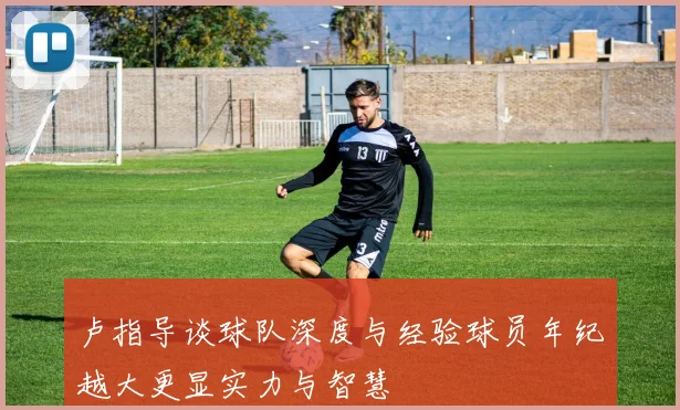 卢指导谈球队深度与经验球员年纪越大更显实力与智慧