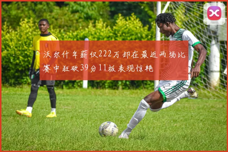 沃尔什年薪仅222万却在最近两场比赛中狂砍39分11板表现惊艳