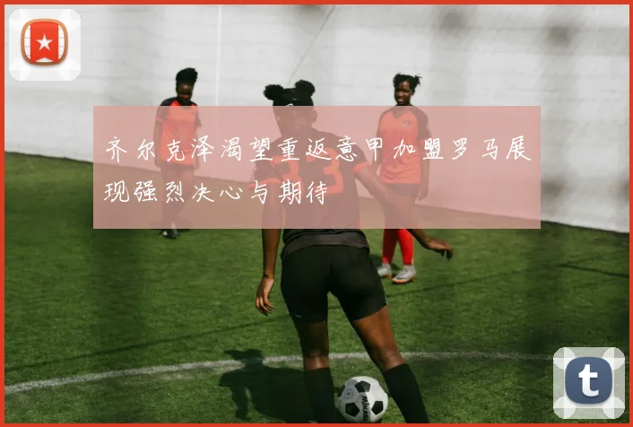 齐尔克泽渴望重返意甲加盟罗马展现强烈决心与期待