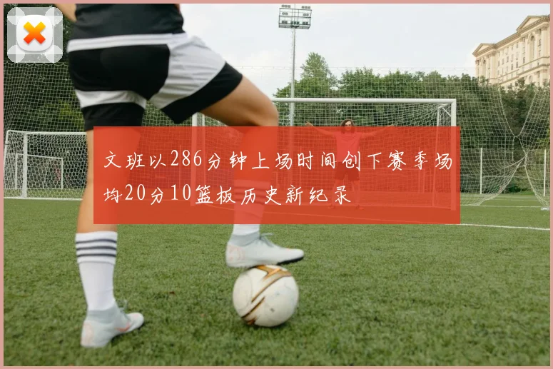 文班以286分钟上场时间创下赛季场均20分10篮板历史新纪录