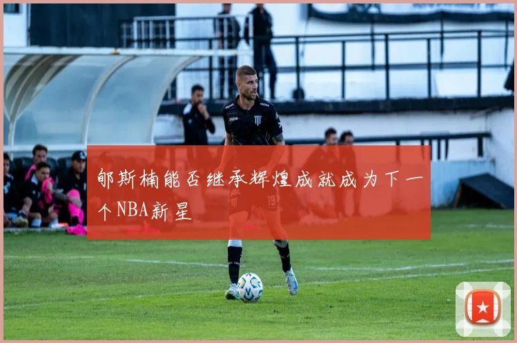 郇斯楠能否继承辉煌成就成为下一个NBA新星