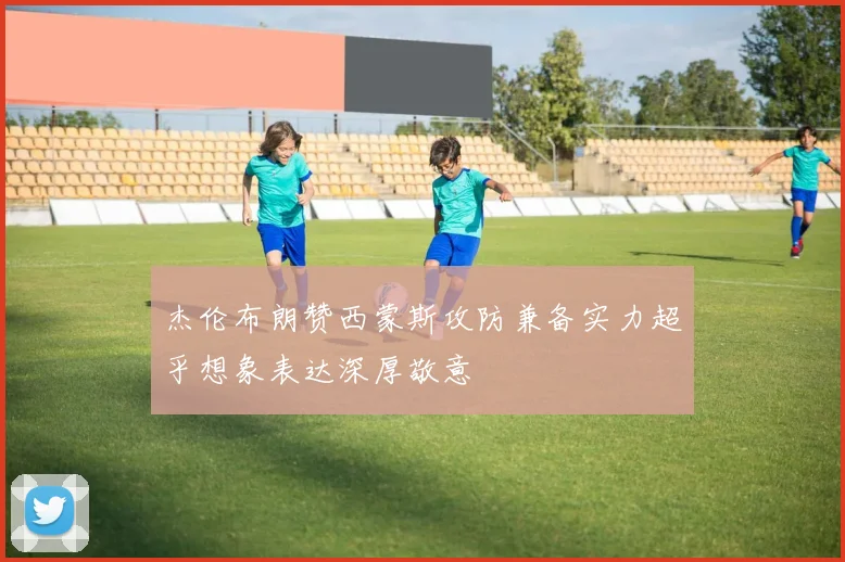 杰伦布朗赞西蒙斯攻防兼备实力超乎想象表达深厚敬意
