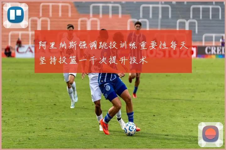 阿里纳斯强调跳投训练重要性每天坚持投篮一千次提升技术