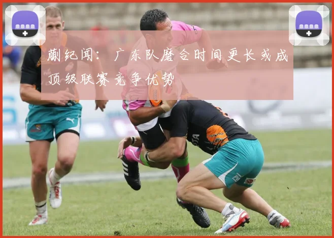 蒯纪闻：广东队磨合时间更长或成顶级联赛竞争优势