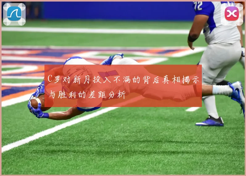 C罗对新月投入不满的背后真相揭示与胜利的差距分析